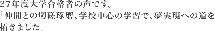 27年度大学合格者の声です。仲間との切磋琢磨、学校中心の学習で、夢実現への道を拓きました。