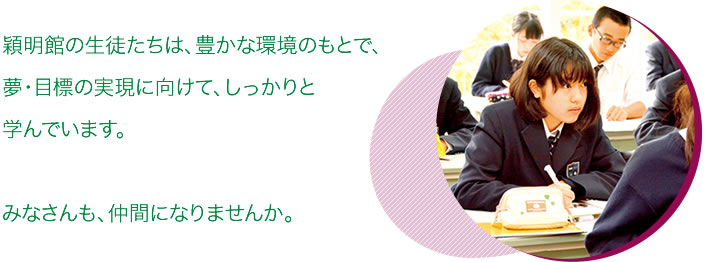 穎明館の生徒たちは、豊かな環境のもとで、夢・目標の実現に向けて、しっかりと学んでいます。みなさんも、仲間になりませんか。