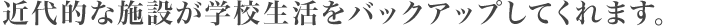 近代的な施設が学校生活をバックアップしてくれます。